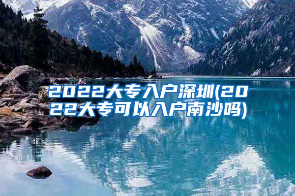 2022大专入户深圳(2022大专可以入户南沙吗)