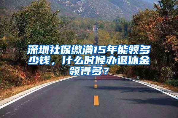 深圳社保缴满15年能领多少钱，什么时候办退休金领得多？