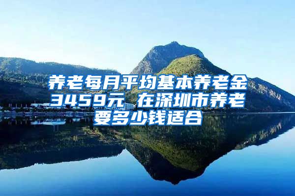 养老每月平均基本养老金3459元 在深圳市养老要多少钱适合