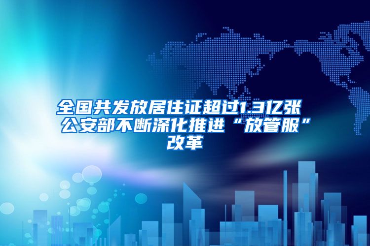 全国共发放居住证超过1.3亿张 公安部不断深化推进“放管服”改革