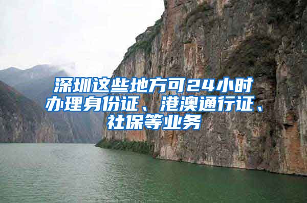 深圳这些地方可24小时办理身份证、港澳通行证、社保等业务