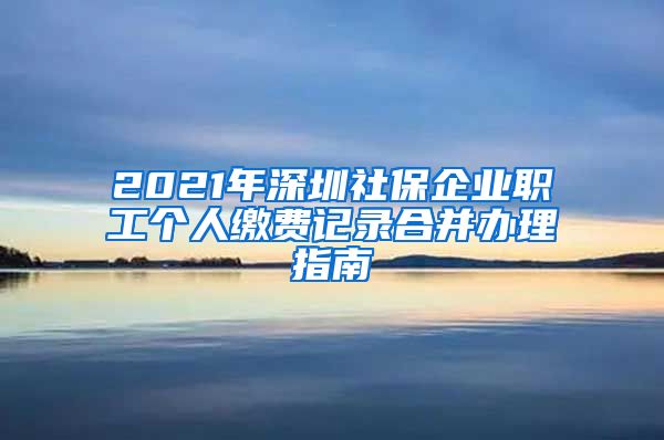 2021年深圳社保企业职工个人缴费记录合并办理指南