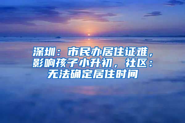 深圳：市民办居住证难，影响孩子小升初，社区：无法确定居住时间