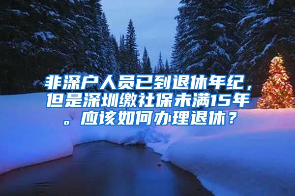 非深户人员已到退休年纪，但是深圳缴社保未满15年。应该如何办理退休？