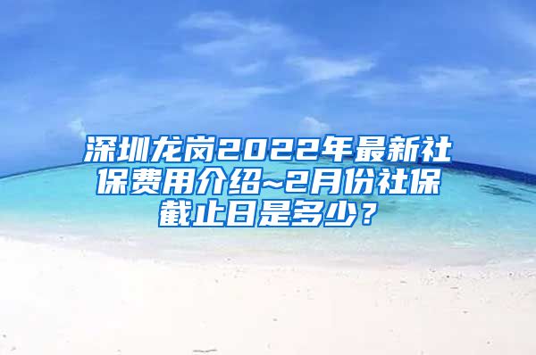 深圳龙岗2022年最新社保费用介绍~2月份社保截止日是多少？