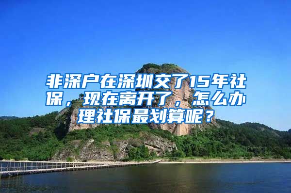 非深户在深圳交了15年社保，现在离开了，怎么办理社保最划算呢？