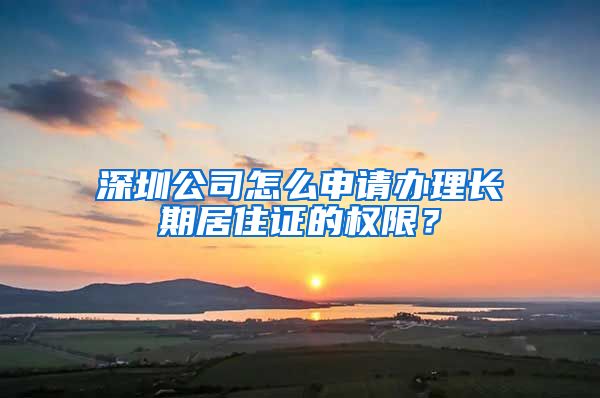 深圳公司怎么申请办理长期居住证的权限？
