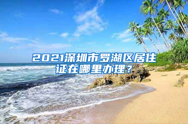 2021深圳市罗湖区居住证在哪里办理？