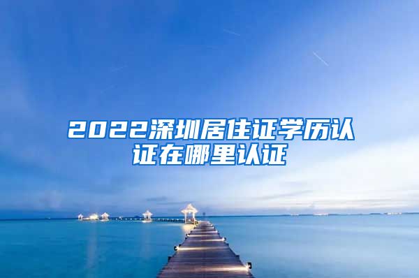 2022深圳居住证学历认证在哪里认证