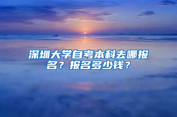 深圳大学自考本科去哪报名？报名多少钱？