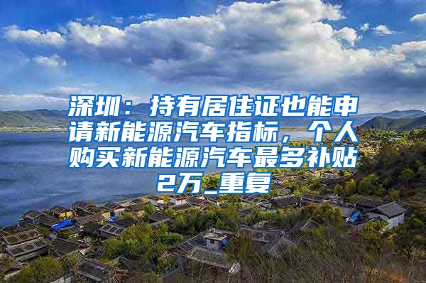 深圳：持有居住证也能申请新能源汽车指标，个人购买新能源汽车最多补贴2万_重复