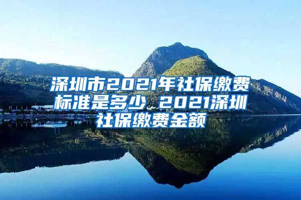 深圳市2021年社保缴费标准是多少 2021深圳社保缴费金额