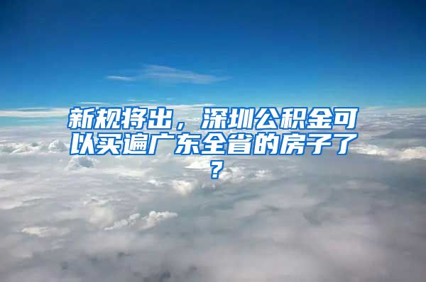 新规将出，深圳公积金可以买遍广东全省的房子了？