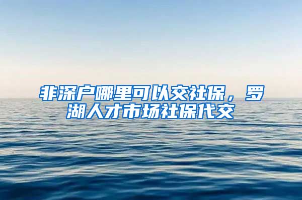 非深户哪里可以交社保，罗湖人才市场社保代交