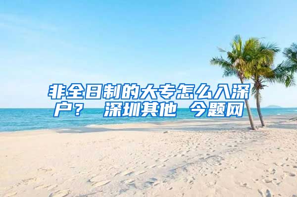 非全日制的大专怎么入深户？ 深圳其他 今题网