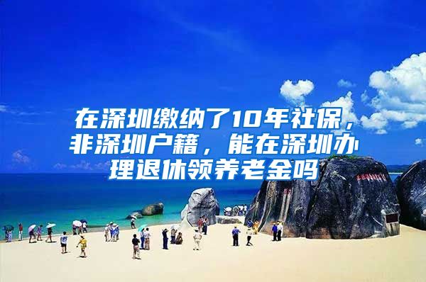 在深圳缴纳了10年社保，非深圳户籍，能在深圳办理退休领养老金吗