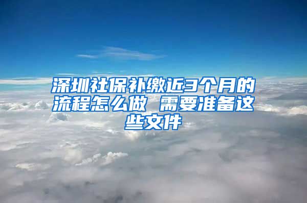 深圳社保补缴近3个月的流程怎么做 需要准备这些文件