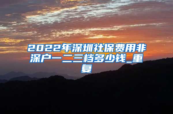 2022年深圳社保费用非深户一二三档多少钱_重复