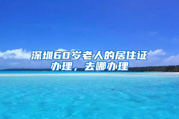 深圳60岁老人的居住证办理，去哪办理