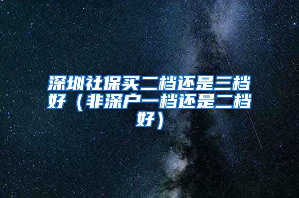 深圳社保买二档还是三档好（非深户一档还是二档好）