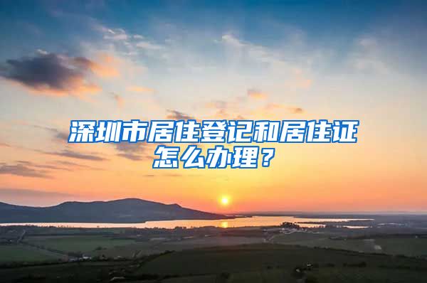 深圳市居住登记和居住证怎么办理？