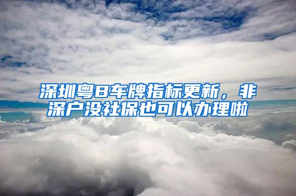 深圳粤B车牌指标更新，非深户没社保也可以办理啦