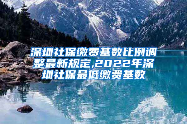 深圳社保缴费基数比例调整最新规定,2022年深圳社保最低缴费基数