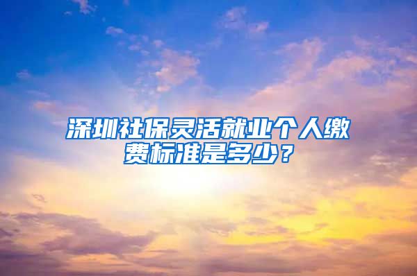 深圳社保灵活就业个人缴费标准是多少？