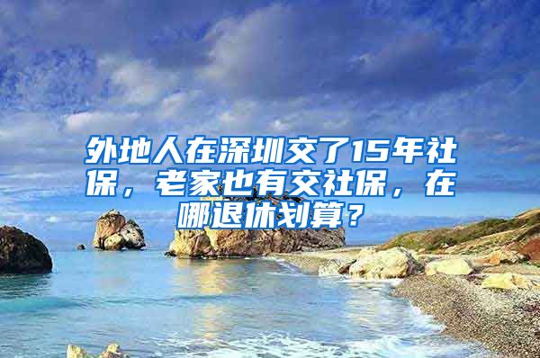 外地人在深圳交了15年社保，老家也有交社保，在哪退休划算？