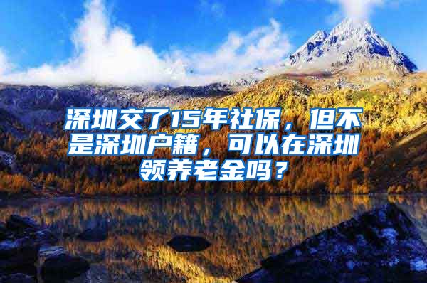 深圳交了15年社保，但不是深圳户籍，可以在深圳领养老金吗？
