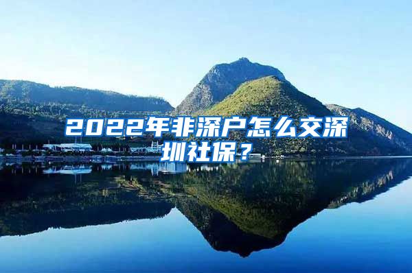 2022年非深户怎么交深圳社保？