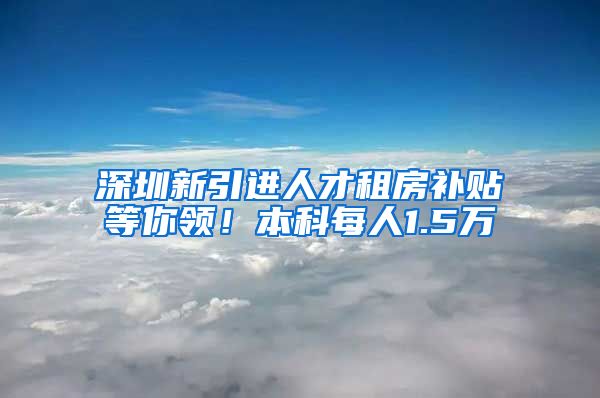 深圳新引进人才租房补贴等你领！本科每人1.5万