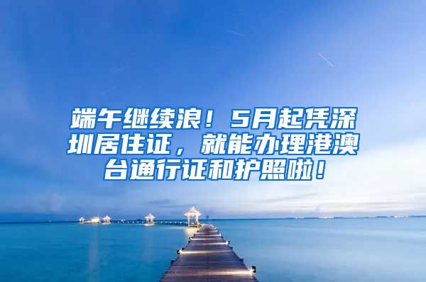 端午继续浪！5月起凭深圳居住证，就能办理港澳台通行证和护照啦！