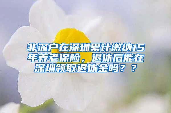 非深户在深圳累计缴纳15年养老保险，退休后能在深圳领取退休金吗？？