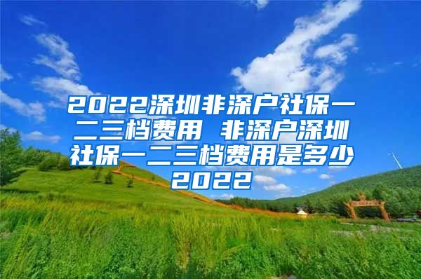 2022深圳非深户社保一二三档费用 非深户深圳社保一二三档费用是多少2022
