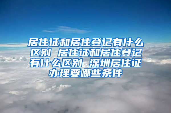 居住证和居住登记有什么区别 居住证和居住登记有什么区别 深圳居住证办理要哪些条件