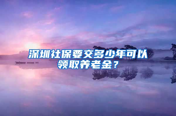 深圳社保要交多少年可以领取养老金？