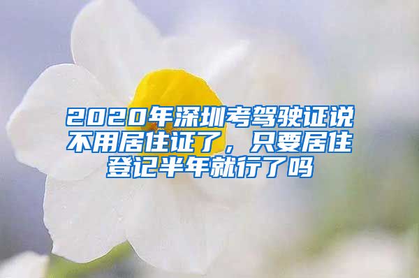 2020年深圳考驾驶证说不用居住证了，只要居住登记半年就行了吗