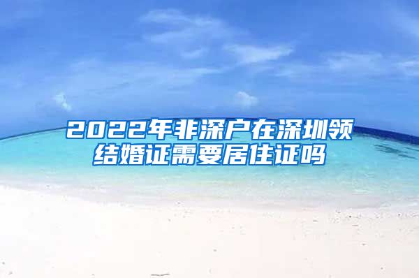 2022年非深户在深圳领结婚证需要居住证吗