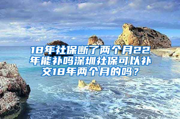 18年社保断了两个月22年能补吗深圳社保可以补交18年两个月的吗？