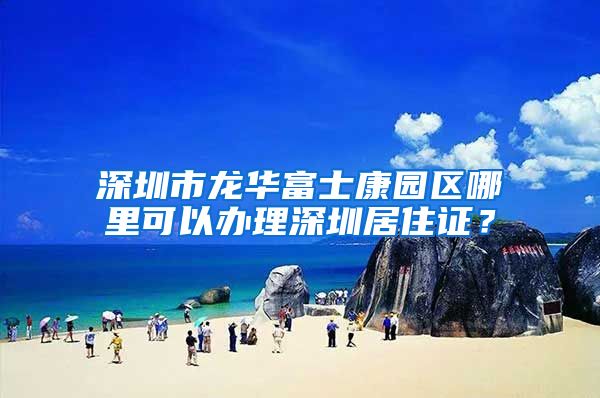 深圳市龙华富士康园区哪里可以办理深圳居住证？