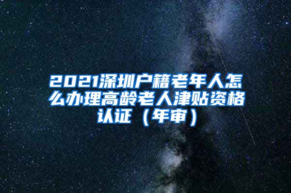 2021深圳户籍老年人怎么办理高龄老人津贴资格认证（年审）