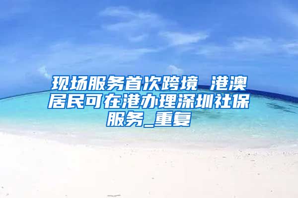 现场服务首次跨境 港澳居民可在港办理深圳社保服务_重复