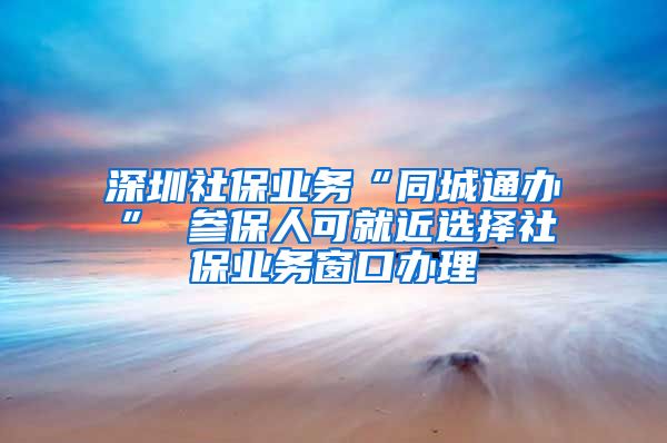 深圳社保业务“同城通办” 参保人可就近选择社保业务窗口办理