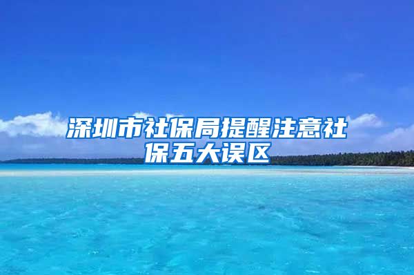 深圳市社保局提醒注意社保五大误区