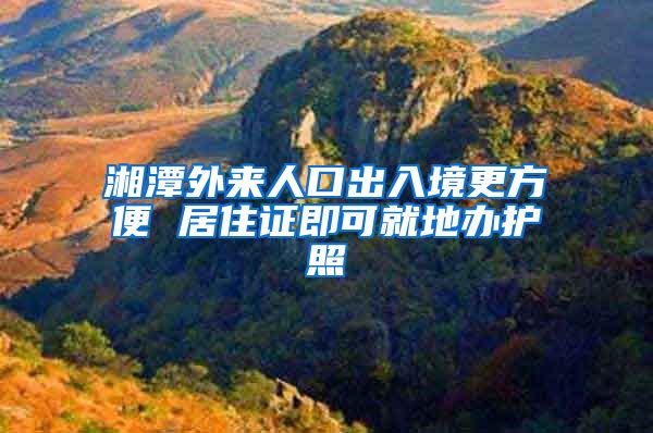 湘潭外来人口出入境更方便 居住证即可就地办护照