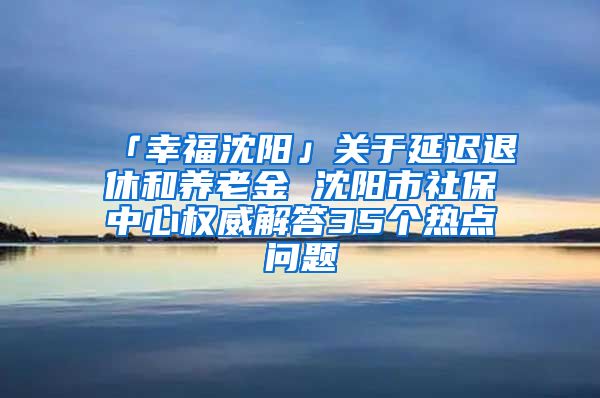「幸福沈阳」关于延迟退休和养老金 沈阳市社保中心权威解答35个热点问题
