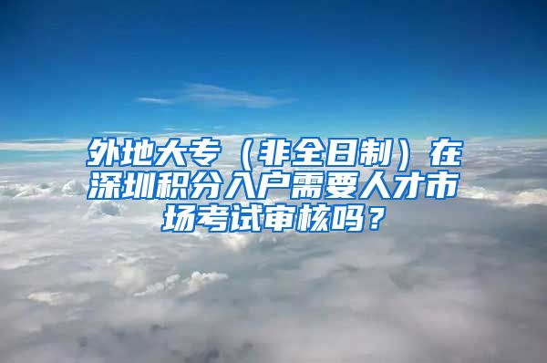 外地大专（非全日制）在深圳积分入户需要人才市场考试审核吗？