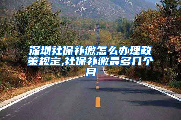 深圳社保补缴怎么办理政策规定,社保补缴最多几个月