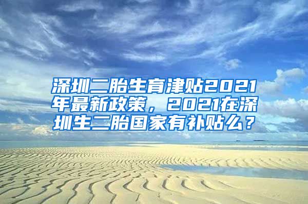 深圳二胎生育津贴2021年最新政策，2021在深圳生二胎国家有补贴么？